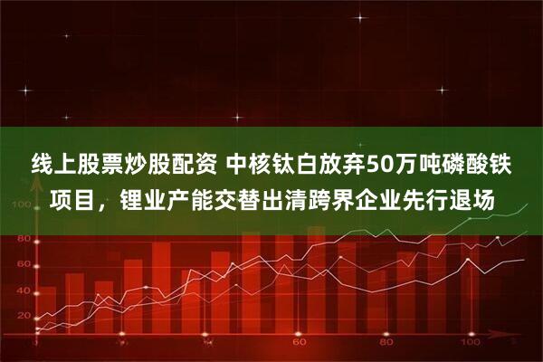 线上股票炒股配资 中核钛白放弃50万吨磷酸铁项目，锂业产能交替出清跨界企业先行退场
