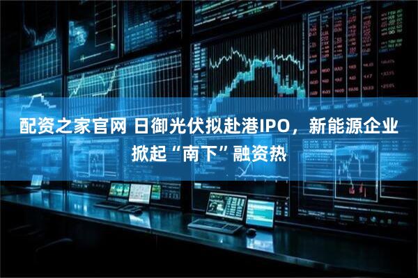 配资之家官网 日御光伏拟赴港IPO，新能源企业掀起“南下”融资热