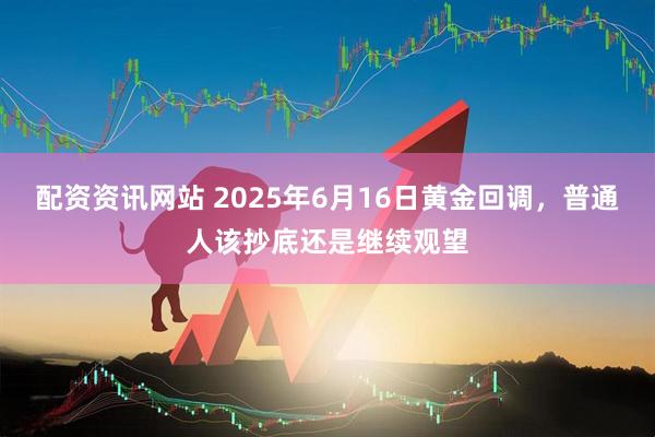 配资资讯网站 2025年6月16日黄金回调，普通人该抄底还是继续观望