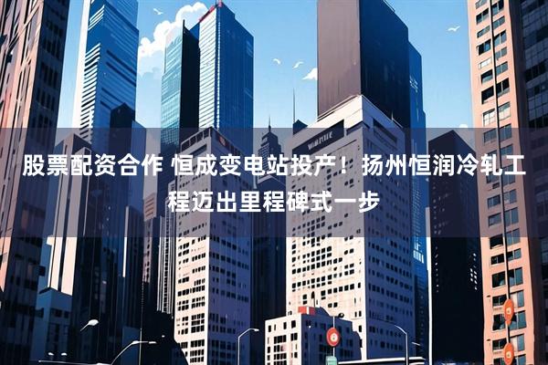股票配资合作 恒成变电站投产！扬州恒润冷轧工程迈出里程碑式一步