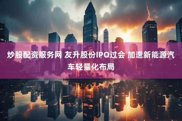 炒股配资服务网 友升股份IPO过会 加速新能源汽车轻量化布局