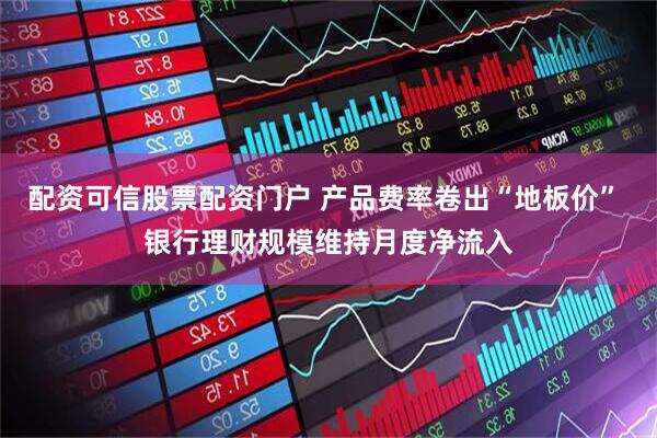 配资可信股票配资门户 产品费率卷出“地板价” 银行理财规模维持月度净流入