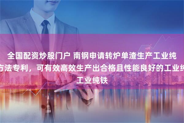 全国配资炒股门户 南钢申请转炉单渣生产工业纯铁方法专利，可有效高效生产出合格且性能良好的工业纯铁