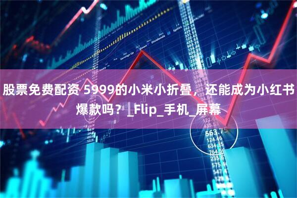 股票免费配资 5999的小米小折叠，还能成为小红书爆款吗？_Flip_手机_屏幕