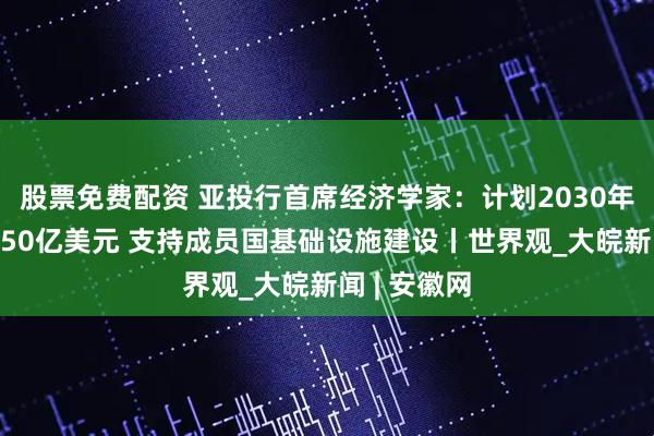 股票免费配资 亚投行首席经济学家：计划2030年前再投入750亿美元 支持成员国基础设施建设丨世界观_大皖新闻 | 安徽网