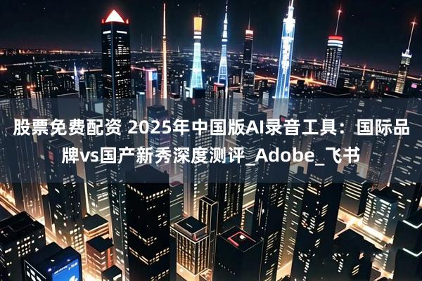 股票免费配资 2025年中国版AI录音工具：国际品牌vs国产新秀深度测评_Adobe_飞书