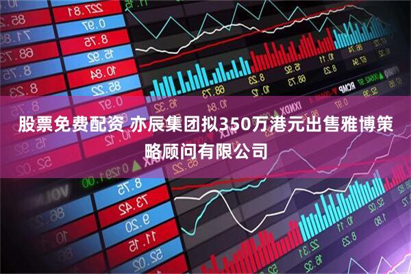股票免费配资 亦辰集团拟350万港元出售雅博策略顾问有限公司
