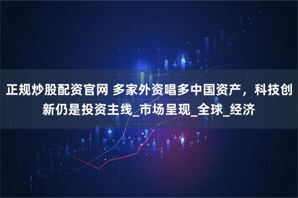 正规炒股配资官网 多家外资唱多中国资产，科技创新仍是投资主线_市场呈现_全球_经济