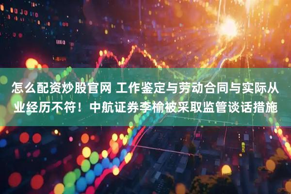 怎么配资炒股官网 工作鉴定与劳动合同与实际从业经历不符！中航证券李榆被采取监管谈话措施