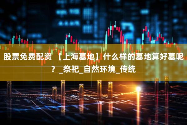 股票免费配资 【上海墓地】什么样的墓地算好墓呢？_祭祀_自然环境_传统