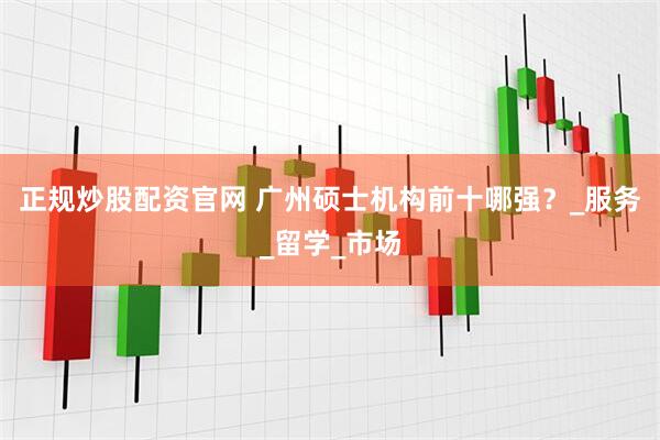 正规炒股配资官网 广州硕士机构前十哪强？_服务_留学_市场