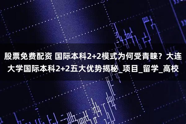 股票免费配资 国际本科2+2模式为何受青睐？大连大学国际本科2+2五大优势揭秘_项目_留学_高校