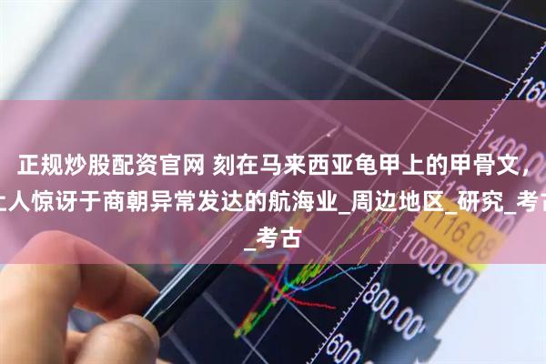 正规炒股配资官网 刻在马来西亚龟甲上的甲骨文，让人惊讶于商朝异常发达的航海业_周边地区_研究_考古