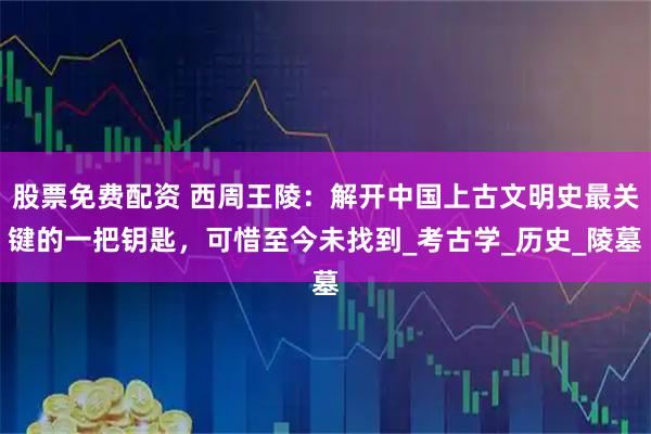 股票免费配资 西周王陵：解开中国上古文明史最关键的一把钥匙，可惜至今未找到_考古学_历史_陵墓