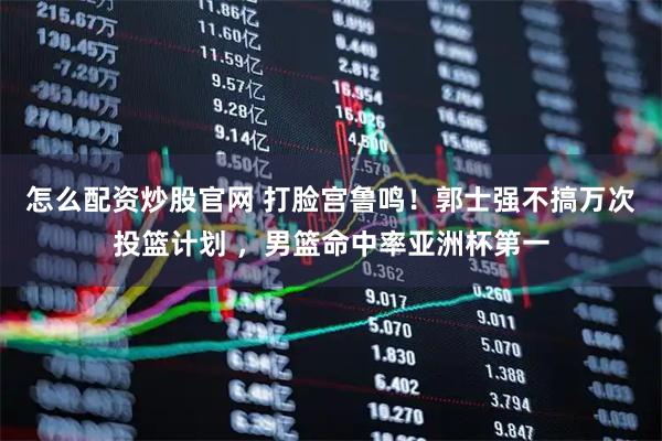 怎么配资炒股官网 打脸宫鲁鸣！郭士强不搞万次投篮计划 ，男篮命中率亚洲杯第一