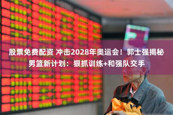 股票免费配资 冲击2028年奥运会！郭士强揭秘男篮新计划：狠抓训练+和强队交手
